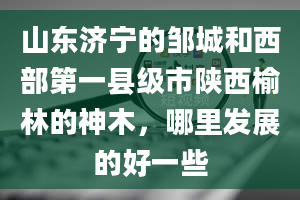 山东济宁的邹城和西部第一县级市陕西榆林的神木，哪里发展的好一些