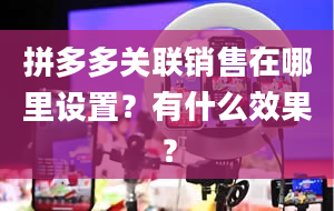 拼多多关联销售在哪里设置？有什么效果？