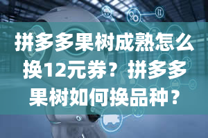 拼多多果树成熟怎么换12元券？拼多多果树如何换品种？