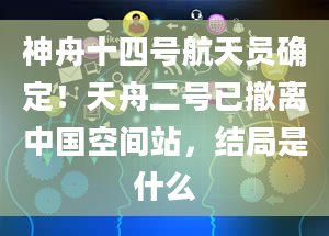 神舟十四号航天员确定！天舟二号已撤离中国空间站，结局是什么