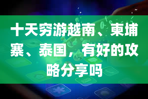 十天穷游越南、柬埔寨、泰国，有好的攻略分享吗