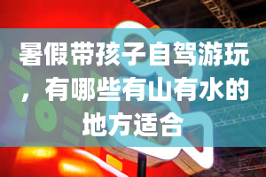 暑假带孩子自驾游玩，有哪些有山有水的地方适合