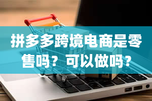 拼多多跨境电商是零售吗？可以做吗？