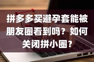 拼多多买避孕套能被朋友圈看到吗？如何关闭拼小圈？