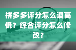 拼多多评分怎么调高低？综合评分怎么修改？