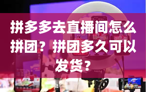 拼多多去直播间怎么拼团？拼团多久可以发货？