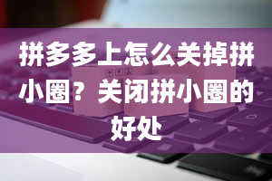 拼多多上怎么关掉拼小圈？关闭拼小圈的好处