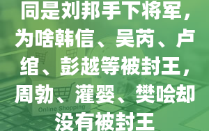 同是刘邦手下将军，为啥韩信、吴芮、卢绾、彭越等被封王，周勃、灌婴、樊哙却没有被封王