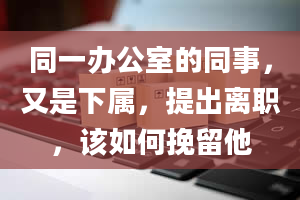 同一办公室的同事，又是下属，提出离职，该如何挽留他