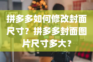 拼多多如何修改封面尺寸？拼多多封面图片尺寸多大？