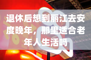 退休后想到丽江去安度晚年，那里适合老年人生活吗