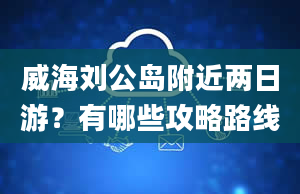 威海刘公岛附近两日游？有哪些攻略路线