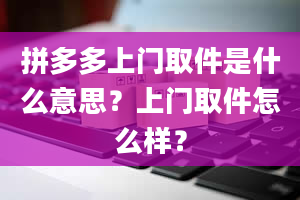 拼多多上门取件是什么意思？上门取件怎么样？