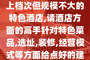 我想在山东潍坊开个上档次但规模不大的特色酒店,请酒店方面的高手针对特色菜品,选址,装修,经营模式等方面给点好的建议,互相交流