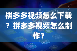 拼多多视频怎么下载？拼多多视频怎么制作？