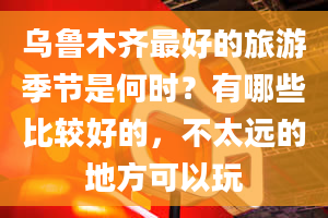 乌鲁木齐最好的旅游季节是何时？有哪些比较好的，不太远的地方可以玩