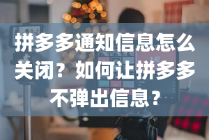 拼多多通知信息怎么关闭？如何让拼多多不弹出信息？