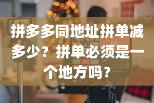 拼多多同地址拼单减多少？拼单必须是一个地方吗？