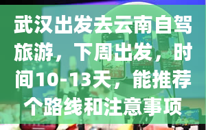 武汉出发去云南自驾旅游，下周出发，时间10-13天，能推荐个路线和注意事项