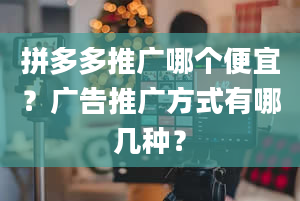 拼多多推广哪个便宜？广告推广方式有哪几种？