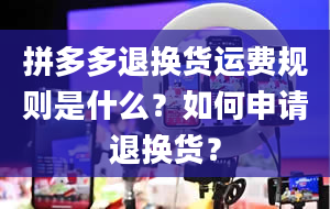 拼多多退换货运费规则是什么？如何申请退换货？