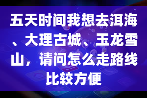 五天时间我想去洱海、大理古城、玉龙雪山，请问怎么走路线比较方便