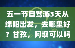 五一节自驾游3天从绵阳出发，去哪里好？甘孜，阿坝可以吗