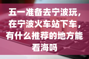 五一准备去宁波玩，在宁波火车站下车，有什么推荐的地方能看海吗