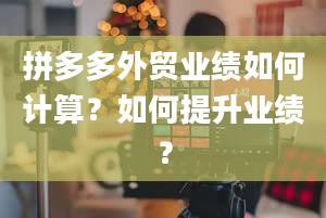 拼多多外贸业绩如何计算？如何提升业绩？