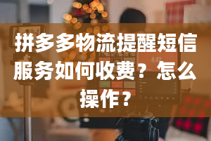 拼多多物流提醒短信服务如何收费？怎么操作？