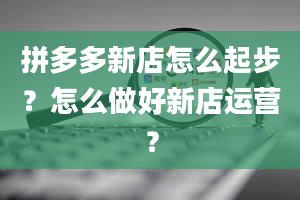 拼多多新店怎么起步？怎么做好新店运营？