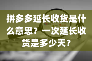 拼多多延长收货是什么意思？一次延长收货是多少天？