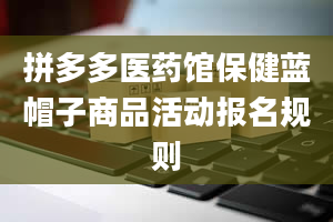 拼多多医药馆保健蓝帽子商品活动报名规则