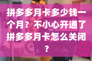 拼多多月卡多少钱一个月？不小心开通了拼多多月卡怎么关闭？