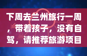 下周去兰州旅行一周，带着孩子，没有自驾，请推荐旅游项目