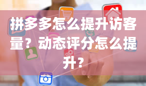 拼多多怎么提升访客量？动态评分怎么提升？