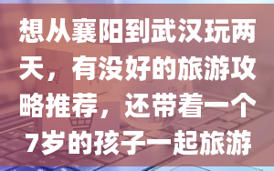 想从襄阳到武汉玩两天，有没好的旅游攻略推荐，还带着一个7岁的孩子一起旅游