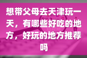 想带父母去天津玩一天，有哪些好吃的地方，好玩的地方推荐吗