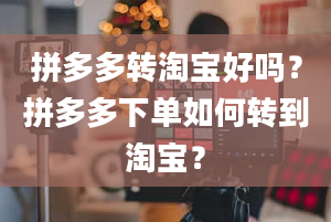 拼多多转淘宝好吗？拼多多下单如何转到淘宝？