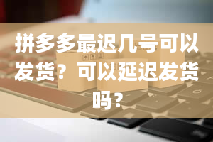 拼多多最迟几号可以发货？可以延迟发货吗？