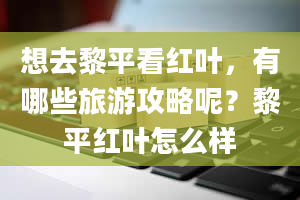 想去黎平看红叶，有哪些旅游攻略呢？黎平红叶怎么样