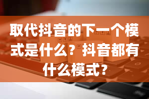 取代抖音的下一个模式是什么？抖音都有什么模式？