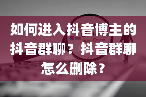 如何进入抖音博主的抖音群聊？抖音群聊怎么删除？