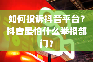 如何投诉抖音平台？抖音最怕什么举报部门？