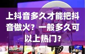 上抖音多久才能把抖音做火？一般多久可以上热门？