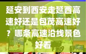 延安到西安走延西高速好还是包茂高速好？哪条高速沿线景色好看