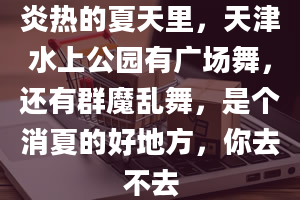 炎热的夏天里，天津水上公园有广场舞，还有群魔乱舞，是个消夏的好地方，你去不去