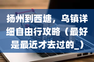 扬州到西塘，乌镇详细自由行攻略（最好是最近才去过的_）