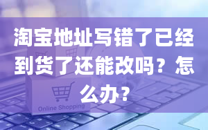 淘宝地址写错了已经到货了还能改吗？怎么办？