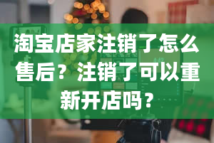 淘宝店家注销了怎么售后？注销了可以重新开店吗？